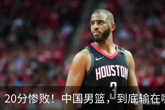 20分惨败！中国男篮，到底输在哪里？